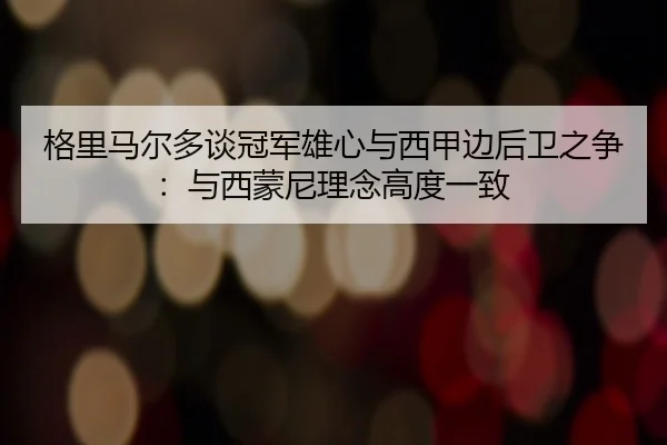 格里马尔多谈冠军雄心与西甲边后卫之争：与西蒙尼理念高度一致 - EONSPORTS